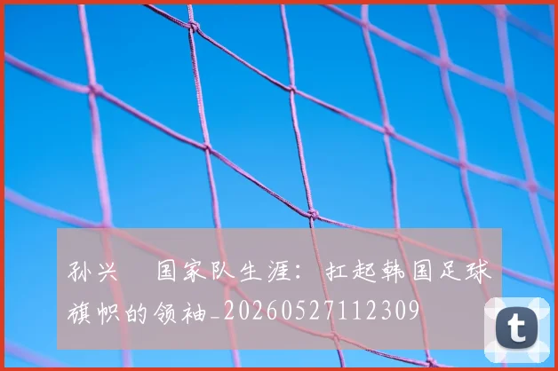 孙兴慜国家队生涯：扛起韩国足球旗帜的领袖_20260527112309