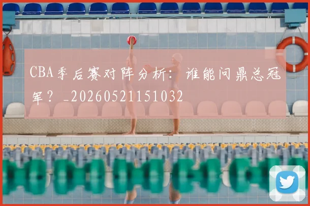 CBA季后赛对阵分析：谁能问鼎总冠军？_20260521151032