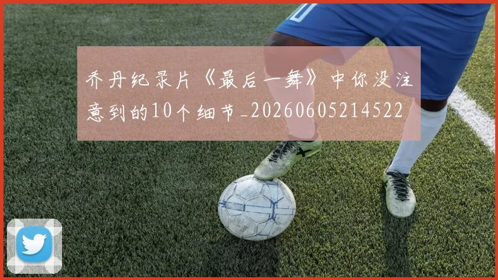 乔丹纪录片《最后一舞》中你没注意到的10个细节_20260605214522