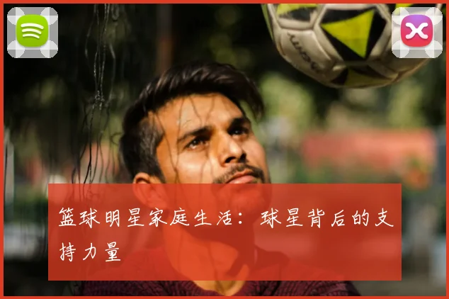 篮球明星家庭生活：球星背后的支持力量
