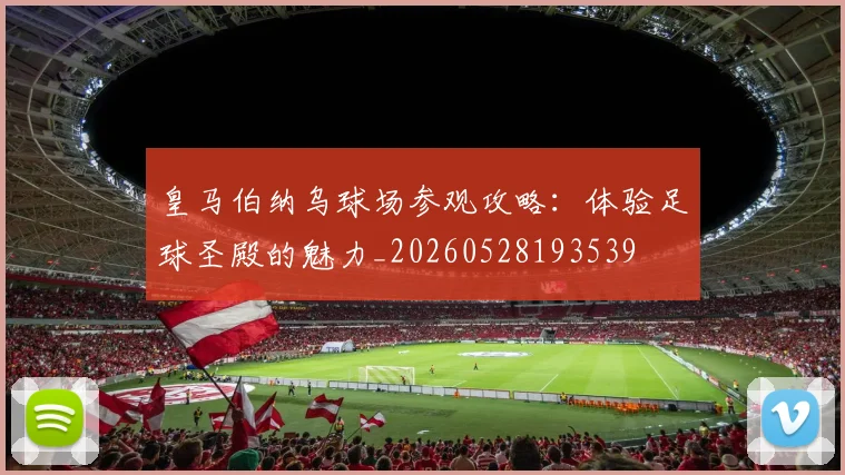 皇马伯纳乌球场参观攻略：体验足球圣殿的魅力_20260528193539