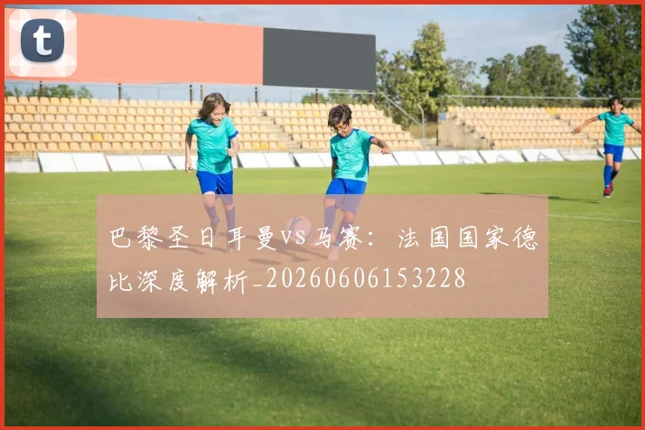 巴黎圣日耳曼vs马赛:法国国家德比深度解析_20260606153228