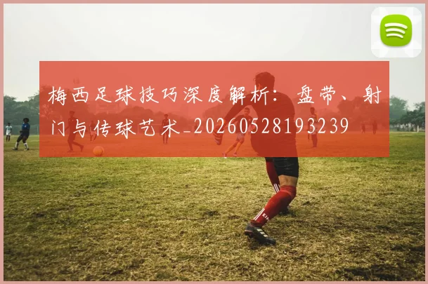 梅西足球技巧深度解析:盘带、射门与传球艺术_20260528193239