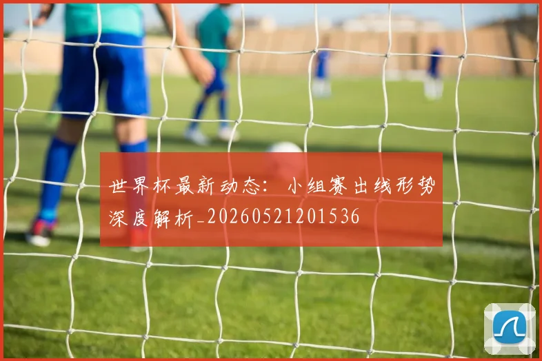 世界杯最新动态:小组赛出线形势深度解析_20260521201536