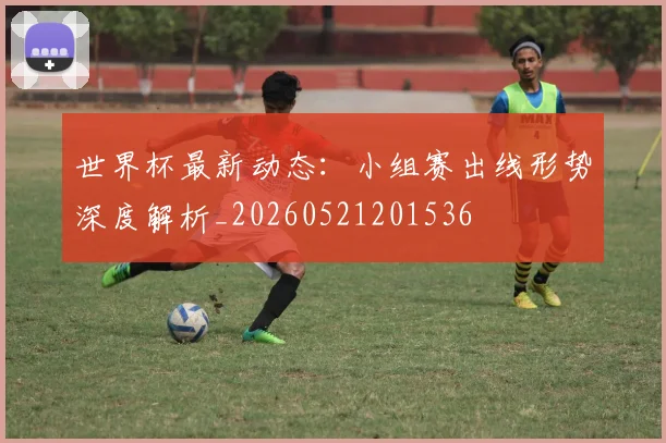 世界杯最新动态：小组赛出线形势深度解析_20260521201536