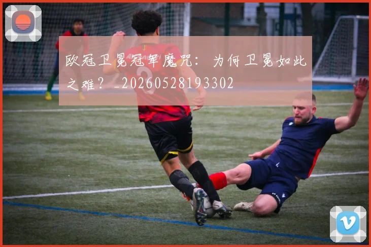 欧冠卫冕冠军魔咒:为何卫冕如此之难?_20260528193302