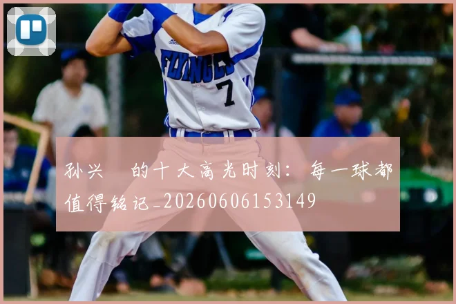 孙兴慜的十大高光时刻：每一球都值得铭记_20260606153149