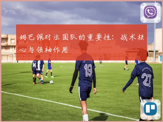 姆巴佩对法国队的重要性:战术核心与领袖作用