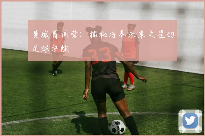曼城青训营：揭秘培养未来之星的足球学院