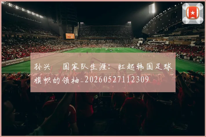 孙兴慜国家队生涯:扛起韩国足球旗帜的领袖_20260527112309
