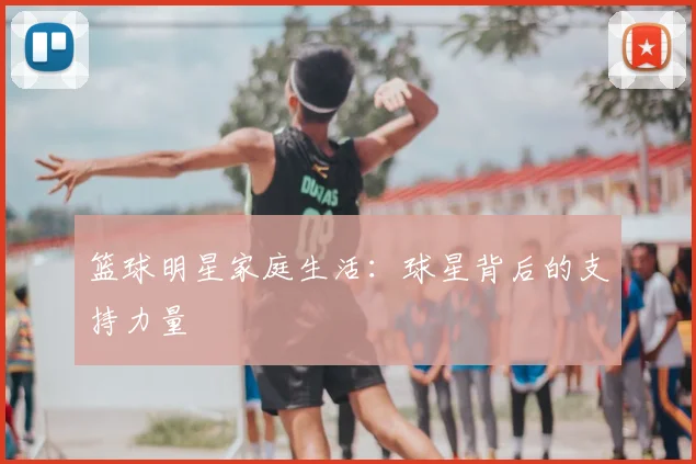 篮球明星家庭生活:球星背后的支持力量